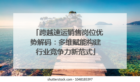 跨越速运销售岗位优势解码：多维赋能构建行业竞争力新范式