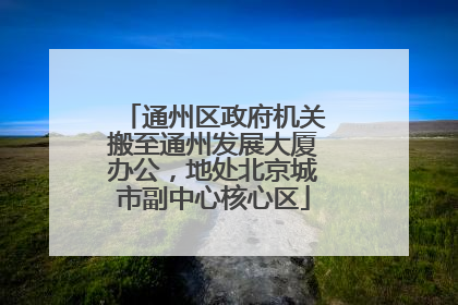 通州区政府机关搬至通州发展大厦办公，地处北京城市副中心核心区