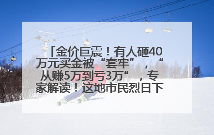 金价巨震！有人砸40万元买金被“套牢”，“从赚5万到亏3万”，专家解读！这地市民烈日下排队百米抢购黄金，“每克只要600多元”
