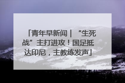 青年早新闻｜“生死战”主打进攻！国足抵达印尼，主教练发声