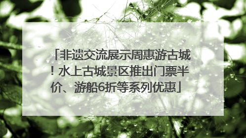 非遗交流展示周惠游古城！水上古城景区推出门票半价、游船6折等系列优惠