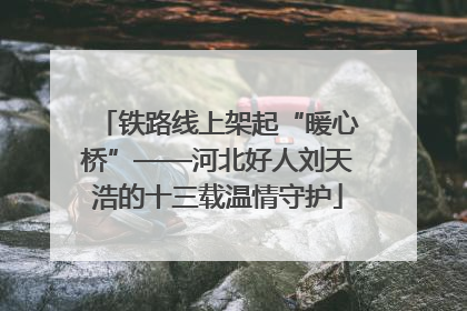 铁路线上架起“暖心桥”——河北好人刘天浩的十三载温情守护