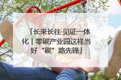 长来长往·见证一体化｜零碳产业园这样当好“碳”路先锋