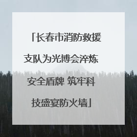 长春市消防救援支队为光博会淬炼安全盾牌 筑牢科技盛宴防火墙