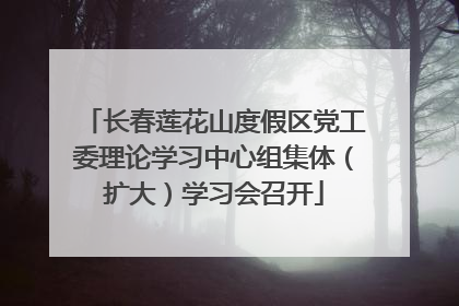 长春莲花山度假区党工委理论学习中心组集体（扩大）学习会召开