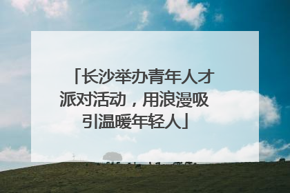 长沙举办青年人才派对活动，用浪漫吸引温暖年轻人