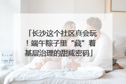 长沙这个社区真会玩！端午粽子里“藏”着基层治理的甜咸密码