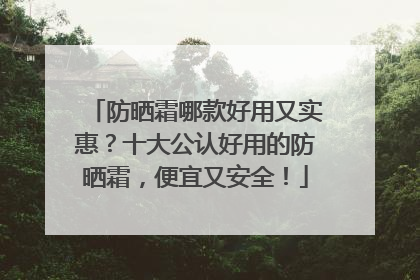 防晒霜哪款好用又实惠？十大公认好用的防晒霜，便宜又安全！