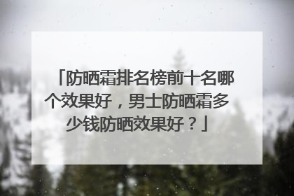 防晒霜排名榜前十名哪个效果好，男士防晒霜多少钱防晒效果好？