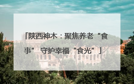 陕西神木：聚焦养老“食事” 守护幸福“食光”