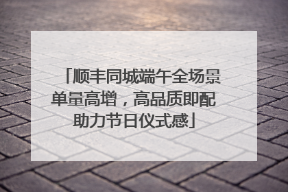 顺丰同城端午全场景单量高增，高品质即配助力节日仪式感