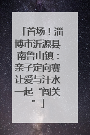首场！淄博市沂源县南鲁山镇：亲子定向赛让爱与汗水一起“闯关”
