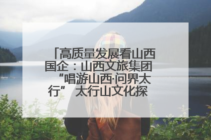 高质量发展看山西国企：山西文旅集团“唱游山西·问界太行” 太行山文化探索之旅燃情启幕