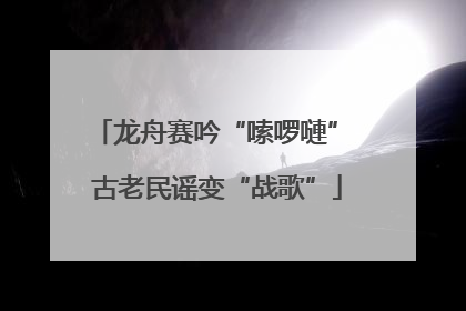 龙舟赛吟“嗦啰嗹” 古老民谣变“战歌”