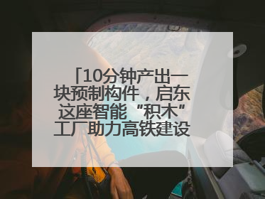 10分钟产出一块预制构件，启东这座智能“积木”工厂助力高铁建设再提速