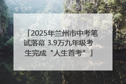 2025年兰州市中考笔试落幕 3.9万九年级考生完成“人生首考”