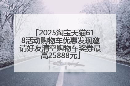 2025淘宝天猫618活动购物车优惠发现邀请好友清空购物车奖券最高25888元