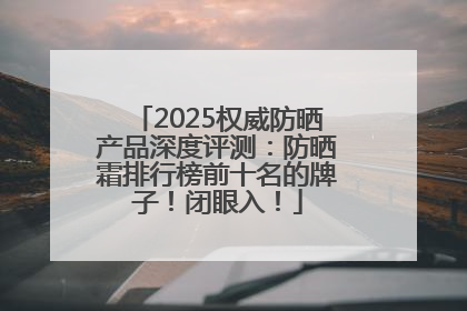 2025权威防晒产品深度评测：防晒霜排行榜前十名的牌子！闭眼入！