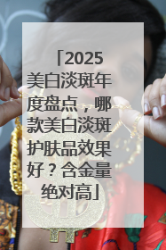2025美白淡斑年度盘点，哪款美白淡斑护肤品效果好？含金量绝对高
