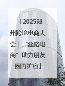 2025郑州跨境电商大会｜“丝路电商”助力朋友圈再扩容