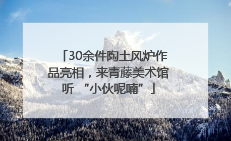 30余件陶土风炉作品亮相，来青藤美术馆听 “小伙呢喃”