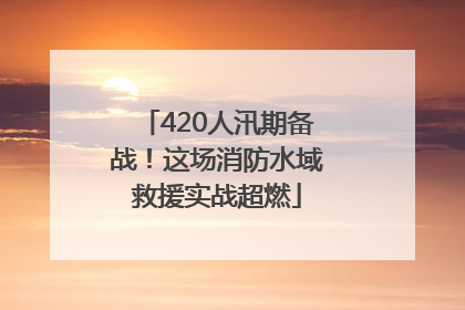 420人汛期备战！这场消防水域救援实战超燃