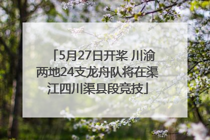 5月27日开桨 川渝两地24支龙舟队将在渠江四川渠县段竞技