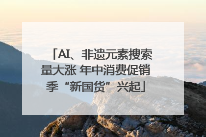 AI、非遗元素搜索量大涨 年中消费促销季“新国货”兴起