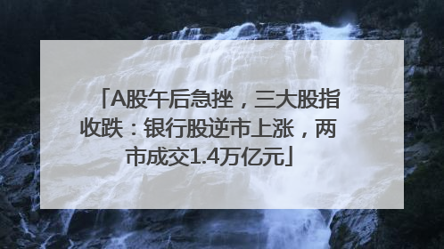 A股午后急挫，三大股指收跌：银行股逆市上涨，两市成交1.4万亿元