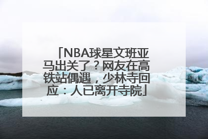 NBA球星文班亚马出关了？网友在高铁站偶遇，少林寺回应：人已离开寺院